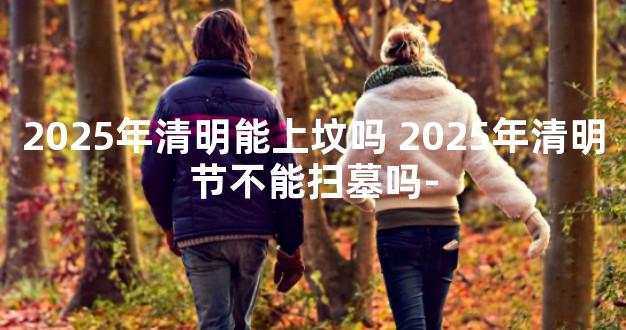 2025年清明能上坟吗 2025年清明节不能扫墓吗-